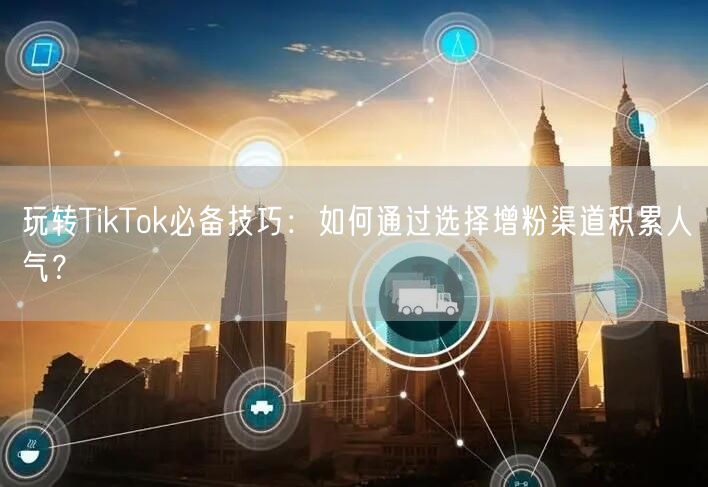 玩转TikTok必备技巧：如何通过选择增粉渠道积累人气？