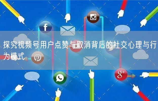 探究视频号用户点赞与取消背后的社交心理与行为模式