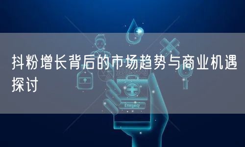 抖粉增长背后的市场趋势与商业机遇探讨