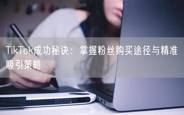TikTok成功秘诀：掌握粉丝购买途径与精准吸引策略