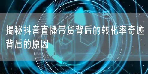 揭秘抖音直播带货背后的转化率奇迹背后的原因