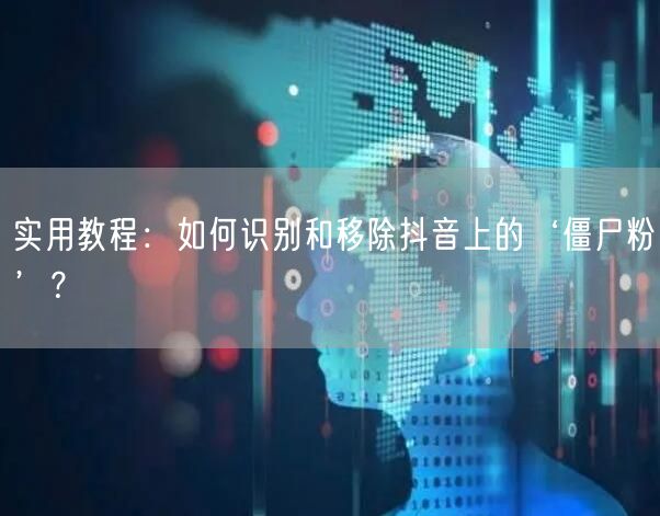 实用教程：如何识别和移除抖音上的‘僵尸粉’？