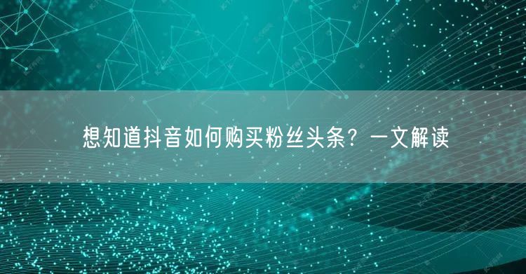 想知道抖音如何购买粉丝头条？一文解读