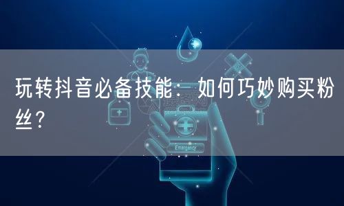 玩转抖音必备技能：如何巧妙购买粉丝？