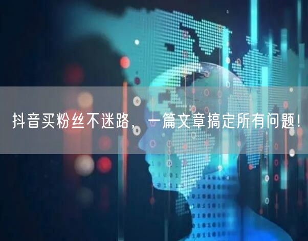 抖音买粉丝不迷路，一篇文章搞定所有问题！