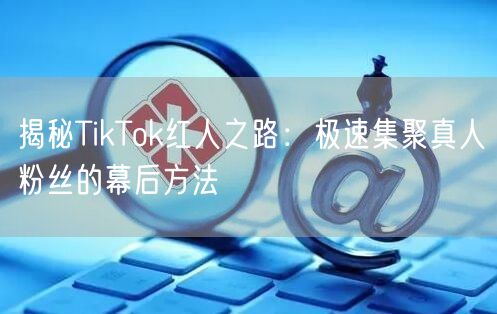 揭秘TikTok红人之路：极速集聚真人粉丝的幕后方法
